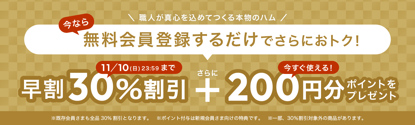 職人が真心を込めてつくる本物のハム 今なら無料会員登録するだけでさらにおトク! 11月10日 日曜日 23時59分まで 早割30%割引 さらに 今すぐ使える200円分ポイントをプレゼント ※既存会員さまも全品30%割引となります。※ポイント付与は新規会員さま向けの特典です。※一部、30%割引対象外の商品があります。