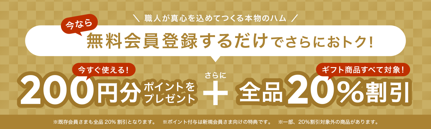 職人が真心を込めてつくる本物のハム 今なら無料会員登録するだけでさらにおトク! 今すぐ使える200円分ポイントをプレゼント さらに 全品20%割引 ギフト商品すべて対象! ※既存会員さまも全品20%割引となります。※ポイント付与は新規会員さま向けの特典です。※一部、20%割引対象外の商品があります。